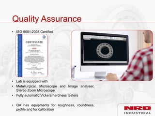 Quality Assurance
• ISO 9001:2008 Certified
• Lab is equipped with
• Metallurgical, Microscope and Image analyser,
Stereo Zoom Microscope
• Fully automatic Vickers hardness testers
• QA has equipments for roughness, roundness,
profile and for calibration
 