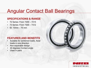Angular Contact Ball Bearings
SPECIFICATIONS & RANGE
• 72 Series: From 7200 – 7215
• 73 Series: From 7300 – 7312
• ID: 10mm – 75 mm
FEATURES AND BENEFITS
• Suitable for combined loads. Axial
loads in one direction
• Non-separable design
• 40 degrees Contact angle
• Used in pairs
 