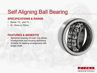 Self Aligning Ball Bearing
SPECIFICATIONS & RANGE
• Series :12…and 13…
• ID :15mm to 70mm
FEATURES & BENEFITS
• Spherical raceway of outer ring allows
misalignment and housing distortions
• Suitable for bearing arrangement with
longer shaft
 