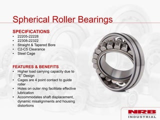 Spherical Roller Bearings
SPECIFICATIONS
• 22205-22228
• 22308-22322
• Straight & Tapered Bore
• C2-C5 Clearance
• Steel Cage
FEATURES & BENEFITS
• Higher load carrying capacity due to
“E” Design
• Cages are 4 point contact to guide
roller
• Holes on outer ring facilitate effective
lubrication
• Accommodates shaft displacement,
dynamic misalignments and housing
distortions
 