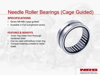 Needle Roller Bearings (Cage Guided)
SPECIFICATIONS
• Series NB-NBI (cage guided)
• Available in Full Compliment series
FEATURES & BENEFITS
• Outer ring made from thorough
hardened steel
• Can be used with/without inner ring
• Compact bearing suitable to radial
loads
 