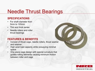 Needle Thrust Bearings
SPECIFICATIONS
• For shaft diameter from
5mm to 120mm
• Thin and thick series
• Needle rollers and roller
thrust bearings
FEATURES & BENEFITS
• Consist of thrust cage, needle rollers, thrust washer
and retainer
• High axial load capacity while occupying minimal
space
• One piece cage design with special curvature that
guides rolling elements causing minimum friction
between roller and cage
 