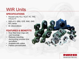 WIR Units
SPECIFICATIONS
• Housed units YCJ, YCJT, YC, YAS,
YTU & YT
• WIR of G, GRA, GYE ,RAE, GKE,
NTL series
• ID: 20mm-60mm
FEATURES & BENEFITS
• Duly filled inner rings with
cast housings
• Reduces mounting,
dismounting, process time
and efforts
• Available with collars
• Factory pre-lubricated
 