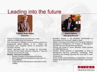 Leading into the future
Devesh Sahney
Managing Director
Trilochan Singh Sahney
Chairman
• Pioneer of needle bearing manufacturing in India
• Chairman of NRB Group of Companies
• Post Graduate from Bombay University having secured his
postgraduate degree (Masters of Art - History and
Sociology) from University School of Economics and
Sociology, Mumbai.
• Closely associated with the bearings for Automobile,
Machine Tool and Textile Machinery industries in India and
overseas for more than 60 years
• Member – Executive Committee
• Bombay Chamber of Commerce and Industry.
• Ball & Roller Bearing Manufacturers Association of
India (BRBMA)
• Textile Machinery Manufacturers Association (India)
(TMMA)
• Bachelor’s Degree in Arts [Business Administration &
Economics] from Richmond College, London
• Master in Business Administration from the Asian Institute of
Management [Philippines] and Program for Management
Development from Harvard Business School.
• Worked with Larsen & Toubro (Mumbai), Crédit Lyonnais
and NRB Bearings Ltd
• Handled various positions of responsibility in areas of
Management Services, Information Technology, Plant
Operations and Strategic Sourcing with more than 25 years
of experience
• Active member of the Entrepreneurs Organization’s Bombay
Chapter since 2004 and the Young Presidents Organization
(YPO).
 