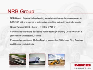 NRB Group
• NRB Group : Reputed Indian bearing manufacturer having three companies in
BSE/NSE with a presence in automotive, machine tool and industrial markets
• Group Turnover 2015-16 over: $110 M (`725 cr)
• Commenced operations as Needle Roller Bearing Company Ltd in 1965 with a
joint venture with Nadella, France
• Pioneered production of Rolling Bearing assemblies, Wide Inner Ring Bearings
and Housed Units in India
 
