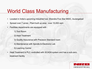World Class Manufacturing
• Located in India’s upcoming industrial hub; Shendra Five Star MIDC, Aurangabad
• Spread over 7 acres ; Plant built up area : over 15,000 sqm
• Facilities departments are equipped with :
1) Tool Room
2) Heat Treatment
3) Quality Assurance with Precision Standard room
4) Maintenance with Spindle & Electronic Lab
5) Learning Centre
• Heat Treatment is PLC controlled with SCADA system and has a sub-zero
treatment facility
 