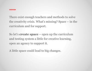 OVERVIEW




There exist enough teachers and methods to solve
the creativity crisis. What’s missing? Space – in the
curriculum and for support.

So let’s create space – open up the curriculum
and testing system a little for creative learning,
open an agency to support it.

A little space could lead to big changes.
 