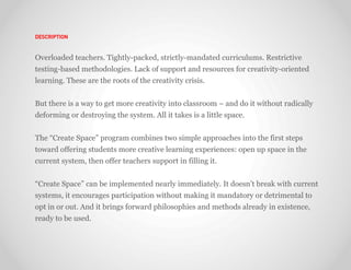 DESCRIPTION



Overloaded teachers. Tightly-packed, strictly-mandated curriculums. Restrictive
testing-based methodologies. Lack of support and resources for creativity-oriented
learning. These are the roots of the creativity crisis.


But there is a way to get more creativity into classroom – and do it without radically
deforming or destroying the system. All it takes is a little space.


The “Create Space” program combines two simple approaches into the first steps
toward offering students more creative learning experiences: open up space in the
current system, then offer teachers support in filling it.


“Create Space” can be implemented nearly immediately. It doesn’t break with current
systems, it encourages participation without making it mandatory or detrimental to
opt in or out. And it brings forward philosophies and methods already in existence,
ready to be used.
 