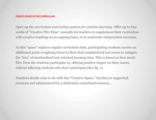 CREATE SPACE IN THE CURRICULUM



Open up the curriculum and testing system for creative learning. Offer up to four
weeks of “Creative Flex Time” annually for teachers to supplement their curriculum
with creative teaching on an ongoing basis, or to undertake independent exercises.


As this “space” replaces regular curriculum time, participating students receive an
additional grade-weighting factor to their final standardized test scores to mitigate
the “loss” of standardized test-oriented learning time. This is based on how much
Flex Time the students participate in, offering positive impact on their scores,
without affecting students who don’t participate (See fig. 1).


Teachers decide what to do with this “Creative Space,” but they’re supported,
overseen and administered by a dedicated, centralized resource…
 