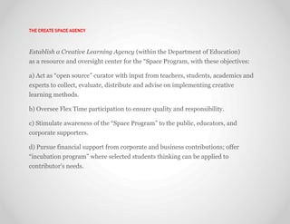 THE CREATE SPACE AGENCY



Establish a Creative Learning Agency (within the Department of Education)
as a resource and oversight center for the “Space Program, with these objectives:

a) Act as “open source” curator with input from teachers, students, academics and
experts to collect, evaluate, distribute and advise on implementing creative
learning methods.

b) Oversee Flex Time participation to ensure quality and responsibility.

c) Stimulate awareness of the “Space Program” to the public, educators, and
corporate supporters.

d) Pursue financial support from corporate and business contributions; offer
“incubation program” where selected students thinking can be applied to
contributor’s needs.
 