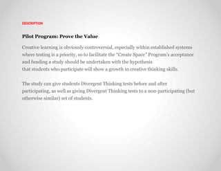 DESCRIPTION



Pilot Program: Prove the Value

Creative learning is obviously controversial, especially within established systems
where testing is a priority, so to facilitate the “Create Space” Program’s acceptance
and funding a study should be undertaken with the hypothesis
that students who participate will show a growth in creative thinking skills.


The study can give students Divergent Thinking tests before and after
participating, as well as giving Divergent Thinking tests to a non-participating (but
otherwise similar) set of students.
 