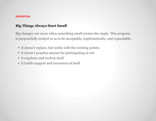 DESCRIPTION



Big Things Always Start Small

Big changes can occur when something small creates the ripple. This program
is purposefully modest so as to be acceptable, implementable, and expandable:

   It doesn’t replace, but works with the existing system
   It doesn’t penalize anyone for participating or not
   It regulates and evolves itself
   It builds support and awareness of itself
 