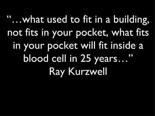 “… what used to fit in a building, not fits in your pocket, what fits in your pocket will fit inside a blood cell in 25 years…” Ray Kurzwell 