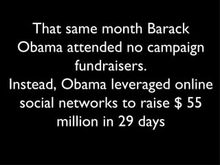 T hat same month Barack Obama attended no campaign fundraisers. Instead, Obama leveraged online social networks to raise $ 55 million in 29 days 
