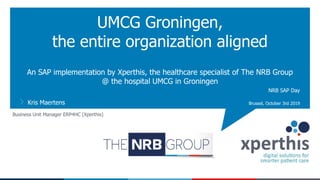 An SAP implementation by Xperthis, the healthcare specialist of The NRB Group
@ the hospital UMCG in Groningen
UMCG Groningen,
the entire organization aligned
Kris Maertens Brussel, October 3rd 2019
NRB SAP Day
Business Unit Manager ERP4HC (Xperthis)
 
