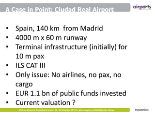 A Case in Point: Ciudad Real Airport

• Spain, 140 km from Madrid
• 4000 m x 60 m runway
• Terminal infrastructure (initially) for
10 m pax
• ILS CAT III
• Only issue: No airlines, no pax, no
cargo
• EUR 1.1 bn of public funds invested
• Current valuation ?

 