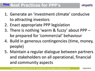 Five

Best Practices for PPP’s

1. Generate an ‘investment climate’ conducive
to attracting investors
2. Enact appropriate PPP legislation
3. There is nothing ‘warm & fuzzy’ about PPP –
be prepared for ‘commercial’ behaviour
4. Build in generous contingencies (time, money,
people)
5. Maintain a regular dialogue between partners
and stakeholders on all operational, financial
and community aspects

 