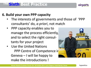 The Sixth

Best Practice

6. Build your own PPP capacity
• The interests of governments and those of ‘PPP
consultants’ do, a priori, not match
• PPP capacity enables you to
manage the process efficiently,
and to select the right consultants for your project
• Use the United Nations
PPP Centre of Competence in
Geneva – I will be happy to
make the introductions !

 