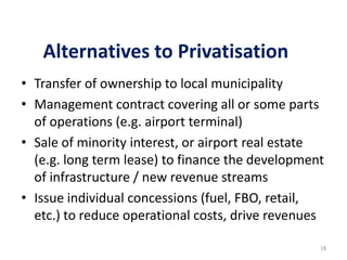 Alternatives to Privatisation
• Transfer of ownership to local municipality
• Management contract covering all or some parts
of operations (e.g. airport terminal)
• Sale of minority interest, or airport real estate
(e.g. long term lease) to finance the development
of infrastructure / new revenue streams
• Issue individual concessions (fuel, FBO, retail,
etc.) to reduce operational costs, drive revenues
18

 