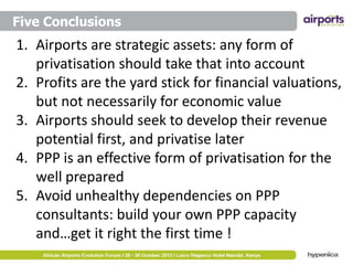 Five Conclusions

1. Airports are strategic assets: any form of
privatisation should take that into account
2. Profits are the yard stick for financial valuations,
but not necessarily for economic value
3. Airports should seek to develop their revenue
potential first, and privatise later
4. PPP is an effective form of privatisation for the
well prepared
5. Avoid unhealthy dependencies on PPP
consultants: build your own PPP capacity
and…get it right the first time !

 
