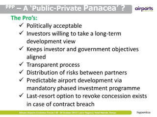 PPP

– A ‘Public-Private Panacea’ ?

The Pro’s:
 Politically acceptable
 Investors willing to take a long-term
development view
 Keeps investor and government objectives
aligned
 Transparent process
 Distribution of risks between partners
 Predictable airport development via
mandatory phased investment programme
 Last-resort option to revoke concession exists
in case of contract breach

 