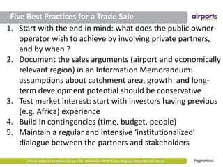 Five Best Practices for a Trade Sale
1. Start with the end in mind: what does the public owneroperator wish to achieve by involving private partners,
and by when ?
2. Document the sales arguments (airport and economically
relevant region) in an Information Memorandum:
assumptions about catchment area, growth and longterm development potential should be conservative
3. Test market interest: start with investors having previous
(e.g. Africa) experience
4. Build in contingencies (time, budget, people)
5. Maintain a regular and intensive ‘institutionalized’
dialogue between the partners and stakeholders

 