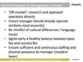 Five Best Practices for Management Contracts

• ‘Off-market’: research and approach
operators directly
• Future manager should already operate
similarly-sized airport(s)
• Be mindful of cultural differences / language
issues
• Agree early a healthy balance between base
fee and success fee
• Ensure sufficient and continuous staffing and
physical presence by manager (resident
team)

 