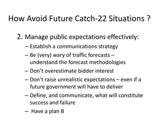 How Avoid Future Catch-22 Situations ?
2. Manage public expectations effectively:
– Establish a communications strategy
– Be (very) wary of traffic forecasts –
understand the forecast methodologies
– Don’t overestimate bidder interest
– Don’t raise unrealistic expectations – even if a
future government will have to deliver
– Define, and communicate, what will constitute
success and failure
– Have a plan B

 