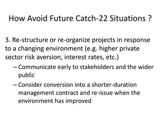 How Avoid Future Catch-22 Situations ?
3. Re-structure or re-organize projects in response
to a changing environment (e.g. higher private
sector risk aversion, interest rates, etc.)
– Communicate early to stakeholders and the wider
public
– Consider conversion into a shorter-duration
management contract and re-issue when the
environment has improved

 