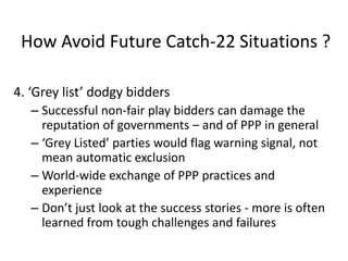 How Avoid Future Catch-22 Situations ?
4. ‘Grey list’ dodgy bidders
– Successful non-fair play bidders can damage the
reputation of governments – and of PPP in general
– ‘Grey Listed’ parties would flag warning signal, not
mean automatic exclusion
– World-wide exchange of PPP practices and
experience
– Don’t just look at the success stories - more is often
learned from tough challenges and failures

 