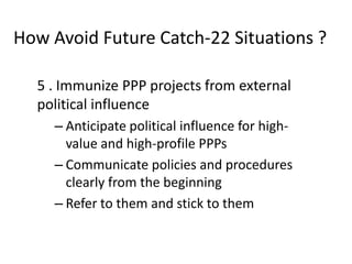 How Avoid Future Catch-22 Situations ?
5 . Immunize PPP projects from external
political influence
– Anticipate political influence for highvalue and high-profile PPPs
– Communicate policies and procedures
clearly from the beginning
– Refer to them and stick to them

 