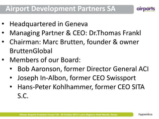 Airport Development Partners SA
• Headquartered in Geneva
• Managing Partner & CEO: Dr.Thomas Frankl
• Chairman: Marc Brutten, founder & owner
BruttenGlobal
• Members of our Board:
• Bob Aaronson, former Director General ACI
• Joseph In-Albon, former CEO Swissport
• Hans-Peter Kohlhammer, former CEO SITA
S.C.

 