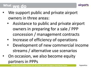 we do
• We support public and private airport
owners in three areas:
• Assistance to public and private airport
owners in preparing for a sale / PPP
concession / management contracts
• Increase of efficiency of operations
• Development of new commercial income
streams / alternative use scenarios
• On occasion, we also become equity
partners in PPPs
What

 