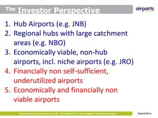The

Investor Perspective

1. Hub Airports (e.g. JNB)
2. Regional hubs with large catchment
areas (e.g. NBO)
3. Economically viable, non-hub
airports, incl. niche airports (e.g. JRO)
4. Financially non self-sufficient,
underutilized airports
5. Economically and financially non
viable airports

 