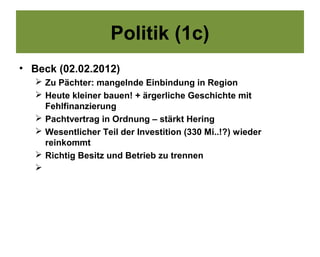 Politik (1c)
• Beck (02.02.2012)
    Zu Pächter: mangelnde Einbindung in Region
    Heute kleiner bauen! + ärgerliche Geschichte mit
     Fehlfinanzierung
    Pachtvertrag in Ordnung – stärkt Hering
    Wesentlicher Teil der Investition (330 Mi..!?) wieder
     reinkommt
    Richtig Besitz und Betrieb zu trennen
   
 