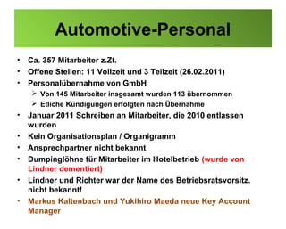 Automotive-Personal
•   Ca. 357 Mitarbeiter z.Zt.
•   Offene Stellen: 11 Vollzeit und 3 Teilzeit (26.02.2011)
•   Personalübernahme von GmbH
     Von 145 Mitarbeiter insgesamt wurden 113 übernommen
     Etliche Kündigungen erfolgten nach Übernahme
•   Januar 2011 Schreiben an Mitarbeiter, die 2010 entlassen
    wurden
•   Kein Organisationsplan / Organigramm
•   Ansprechpartner nicht bekannt
•   Dumpinglöhne für Mitarbeiter im Hotelbetrieb (wurde von
    Lindner dementiert)
•   Lindner und Richter war der Name des Betriebsratsvorsitz.
    nicht bekannt!
•   Markus Kaltenbach und Yukihiro Maeda neue Key Account
    Manager
 