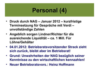 Personal (4)
• Druck durch NAG – Januar 2012 – kurzfristige
  Terminsetzung für Gespräche mit Verdi –
  unvollständige Zahlen
• Angeblich sorgen Lindner/Richter für die
  ausreichende Liquidität – ca. 1 Mill. Für
  Löhne/Gehälter
• 04.01.2012: Betriebsratsvorsitzender Strack zieht
  sich zurück, bleibt aber im Betriebsrat!
• Grund: Unwahrheiten der NAG bezüglich seiner
  Kenntnisse zu den wirtschaftlichen kennzahlen!
• Neuer Betriebsratsvors.: Heinz Hoffmann
 