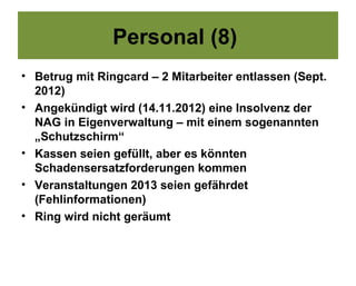 Personal (8)
• Betrug mit Ringcard – 2 Mitarbeiter entlassen (Sept.
  2012)
• Angekündigt wird (14.11.2012) eine Insolvenz der
  NAG in Eigenverwaltung – mit einem sogenannten
  „Schutzschirm“
• Kassen seien gefüllt, aber es könnten
  Schadensersatzforderungen kommen
• Veranstaltungen 2013 seien gefährdet
  (Fehlinformationen)
• Ring wird nicht geräumt
 