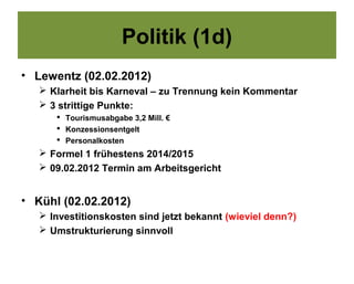 Politik (1d)
• Lewentz (02.02.2012)
    Klarheit bis Karneval – zu Trennung kein Kommentar
    3 strittige Punkte:
       Tourismusabgabe 3,2 Mill. €
       Konzessionsentgelt
       Personalkosten
    Formel 1 frühestens 2014/2015
    09.02.2012 Termin am Arbeitsgericht


• Kühl (02.02.2012)
    Investitionskosten sind jetzt bekannt (wieviel denn?)
    Umstrukturierung sinnvoll
 