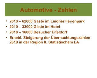 Automotive - Zahlen
•   2010 – 62000 Gäste im Lindner Ferienpark
•   2010 – 33000 Gäste im Hotel
•   2010 – 16000 Besucher Eifeldorf
•   Erhebl. Steigerung der Übernachtungszahlen
    2010 in der Region lt. Statistischem LA
 