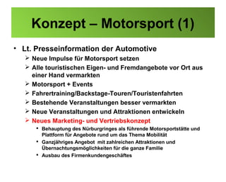 Konzept – Motorsport (1)
• Lt. Presseinformation der Automotive
   Neue Impulse für Motorsport setzen
   Alle touristischen Eigen- und Fremdangebote vor Ort aus
    einer Hand vermarkten
   Motorsport + Events
   Fahrertraining/Backstage-Touren/Touristenfahrten
   Bestehende Veranstaltungen besser vermarkten
   Neue Veranstaltungen und Attraktionen entwickeln
   Neues Marketing- und Vertriebskonzept
      Behauptung des Nürburgringes als führende Motorsportstätte und
       Plattform für Angebote rund um das Thema Mobilität
      Ganzjähriges Angebot mit zahlreichen Attraktionen und
       Übernachtungsmöglichkeiten für die ganze Familie
      Ausbau des Firmenkundengeschäftes
 