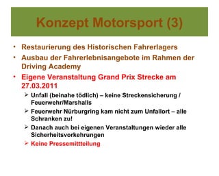 Konzept Motorsport (3)
• Restaurierung des Historischen Fahrerlagers
• Ausbau der Fahrerlebnisangebote im Rahmen der
  Driving Academy
• Eigene Veranstaltung Grand Prix Strecke am
  27.03.2011
   Unfall (beinahe tödlich) – keine Streckensicherung /
    Feuerwehr/Marshalls
   Feuerwehr Nürburgring kam nicht zum Unfallort – alle
    Schranken zu!
   Danach auch bei eigenen Veranstaltungen wieder alle
    Sicherheitsvorkehrungen
   Keine Pressemittteilung
 