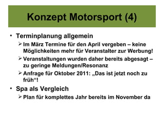 Konzept Motorsport (4)
• Terminplanung allgemein
   Im März Termine für den April vergeben – keine
    Möglichkeiten mehr für Veranstalter zur Werbung!
   Veranstaltungen wurden daher bereits abgesagt –
    zu geringe Meldungen/Resonanz
   Anfrage für Oktober 2011: „Das ist jetzt noch zu
    früh“!
• Spa als Vergleich
   Plan für komplettes Jahr bereits im November da
 