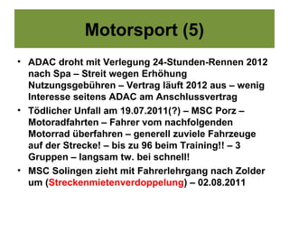 Motorsport (5)
• ADAC droht mit Verlegung 24-Stunden-Rennen 2012
  nach Spa – Streit wegen Erhöhung
  Nutzungsgebühren – Vertrag läuft 2012 aus – wenig
  Interesse seitens ADAC am Anschlussvertrag
• Tödlicher Unfall am 19.07.2011(?) – MSC Porz –
  Motoradfahrten – Fahrer vom nachfolgenden
  Motorrad überfahren – generell zuviele Fahrzeuge
  auf der Strecke! – bis zu 96 beim Training!! – 3
  Gruppen – langsam tw. bei schnell!
• MSC Solingen zieht mit Fahrerlehrgang nach Zolder
  um (Streckenmietenverdoppelung) – 02.08.2011
 
