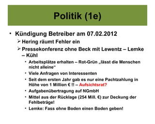 Politik (1e)
• Kündigung Betreiber am 07.02.2012
   Hering räumt Fehler ein
   Pressekonferenz ohne Beck mit Lewentz – Lemke
    – Kühl
     • Arbeitsplätze erhalten – Rot-Grün „lässt die Menschen
       nicht alleine“
     • Viele Anfragen von Interessenten
     • Seit dem ersten Jahr gab es nur eine Pachtzahlung in
       Höhe von 1 Million € !! – Aufsichtsrat?
     • Aufgabenübertragung auf NGmbH
     • Mittel aus der Rücklage (254 Mill. €) zur Deckung der
       Fehlbeträge!
     • Lemke: Fass ohne Boden einen Boden geben!
 