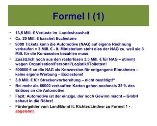 Formel I (1)
•   13,5 Mill. € Verluste im Landeshaushalt
•   Ca. 20 Mill. € kassiert Ecclestone
•   9000 Tickets kann die Automotive (NAG) auf eigene Rechnung
    verkaufen = 3 Mill. € - lt. Ministerium steht dies der NAG zu, weil sie 3
    Mill. für die Konzession bezahlen muss
•   Zusätzlich noch aus den resterlösen 3,3 Mill. € für NAG – stimmt
    wegen Organisation/Personal/Logistik!/Toiletten!
•   500000 € an die NAG als Konzession für entgangene Einnahmen –
    keine eigene Werbung – Ecclestone!
•   3,8 Mill. € für Streckenvorbereitung – nicht bestätigt!“
•   Bei mehr als 65000 verkauften Karten gehen nochmals 35 % des
    Erlöses an die Automotive
•   Fazit: Automotive ist der einzige, der noch Gewinn macht – GmbH
    schaut in die Röhre!
•   Fördergelder vom Land/Bund lt. Richter/Lindner zu Formel 1 -
    abgelehnt
 