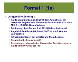 Formel 1 (1a)
• „Allgemeine Zeitung“:
   Kafitz übermittelt am 25.08.2009 dem Aufsichtsrat ein
    lukratives Angebot von Ecclestone: Risiko senkt sich um 5
    Mill. € = 12,8 Mill. Gesamtzahlung
   Bedingung, dass Formel 1 ab 2010 jährlich dort startet
   Angeblich ließ der Aufsichtsrat die Frist von 2 Wochen
    verstreichen
   Infrastrukturressort bei Ministerium: Nicht bekannt!
   Schwanhold – kein Angebot!
   Ecclestone – gab es doch – Absage des Aufsichtsrates von
    Kafitz am 02.09.2009 per Fax
 