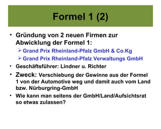 Formel 1 (2)
• Gründung von 2 neuen Firmen zur
  Abwicklung der Formel 1:
    Grand Prix Rheinland-Pfalz GmbH & Co.Kg
    Grand Prix Rheinland-Pfalz Verwaltungs GmbH
• Geschäftsführer: Lindner u. Richter
• Zweck: Verschiebung der Gewinne aus der Formel
  1 von der Automotive weg und damit auch vom Land
  bzw. Nürburgring-GmbH
• Wie kann man seitens der GmbH/Land/Aufsichtsrat
  so etwas zulassen?
 