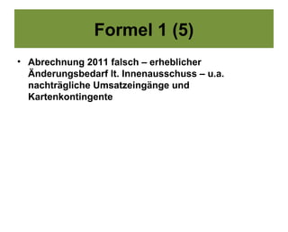 Formel 1 (5)
• Abrechnung 2011 falsch – erheblicher
  Änderungsbedarf lt. Innenausschuss – u.a.
  nachträgliche Umsatzeingänge und
  Kartenkontingente
 