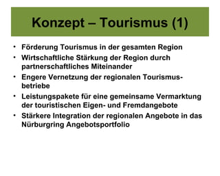 Konzept – Tourismus (1)
• Förderung Tourismus in der gesamten Region
• Wirtschaftliche Stärkung der Region durch
  partnerschaftliches Miteinander
• Engere Vernetzung der regionalen Tourismus-
  betriebe
• Leistungspakete für eine gemeinsame Vermarktung
  der touristischen Eigen- und Fremdangebote
• Stärkere Integration der regionalen Angebote in das
  Nürburgring Angebotsportfolio
 